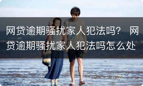 网贷逾期骚扰家人犯法吗？ 网贷逾期骚扰家人犯法吗怎么处理