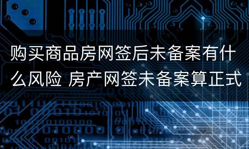 购买商品房网签后未备案有什么风险 房产网签未备案算正式房产吗