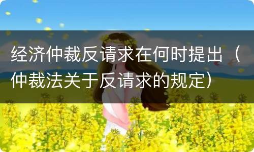 经济仲裁反请求在何时提出（仲裁法关于反请求的规定）