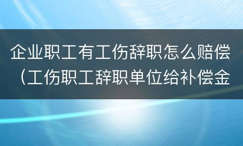 企业职工有工伤辞职怎么赔偿（工伤职工辞职单位给补偿金吗?）