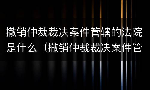 撤销仲裁裁决案件管辖的法院是什么（撤销仲裁裁决案件管辖的法院是什么机关）
