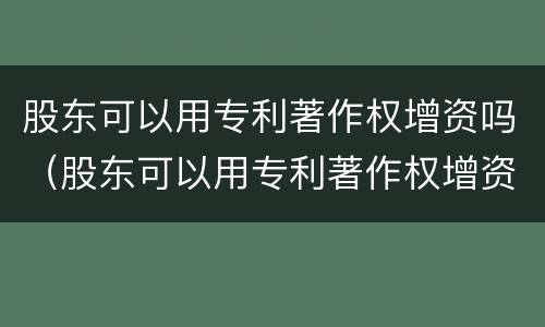股东可以用专利著作权增资吗(股东可以用专利著作权增资吗为什么)