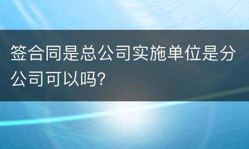 签合同是总公司实施单位是分公司可以吗？