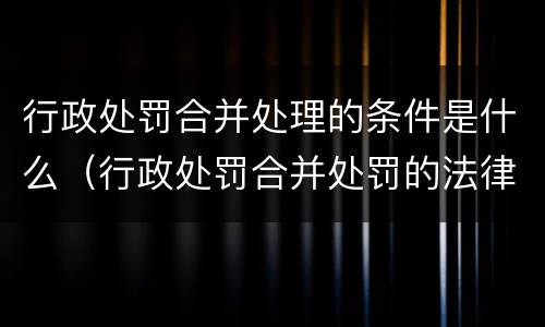 行政处罚合并处理的条件是什么(行政处罚合并处罚的法律依据) 行政处罚合并处理的条件是什么(行政处罚合并处罚的法律依据)