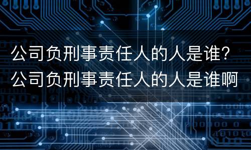 公司负刑事责任人的人是谁? 公司负刑事责任人的人是谁啊