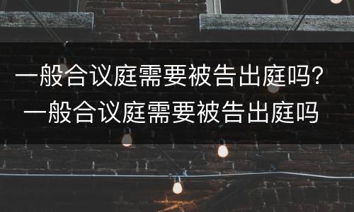 一般合议庭需要被告出庭吗？ 一般合议庭需要被告出庭吗