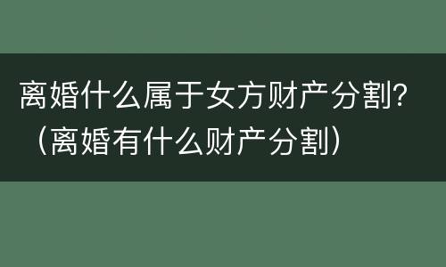离婚什么属于女方财产分割？（离婚有什么财产分割）