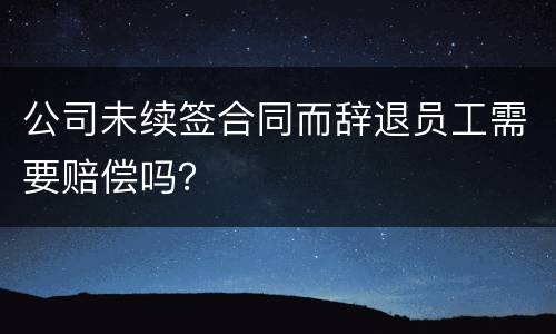 公司未续签合同而辞退员工需要赔偿吗？
