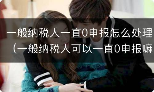 一般纳税人一直0申报怎么处理（一般纳税人可以一直0申报嘛）