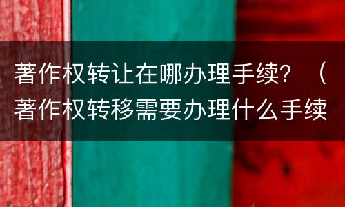 著作权转让在哪办理手续？（著作权转移需要办理什么手续）