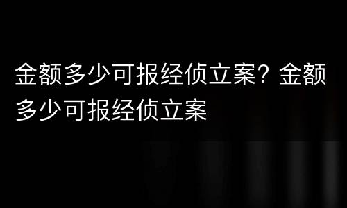 金额多少可报经侦立案? 金额多少可报经侦立案