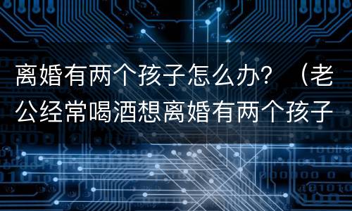 离婚有两个孩子怎么办？（老公经常喝酒想离婚有两个孩子怎么办）