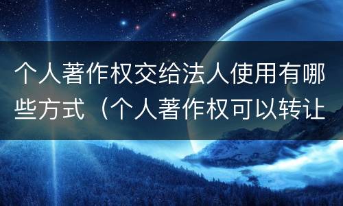 个人著作权交给法人使用有哪些方式（个人著作权可以转让给公司吗）
