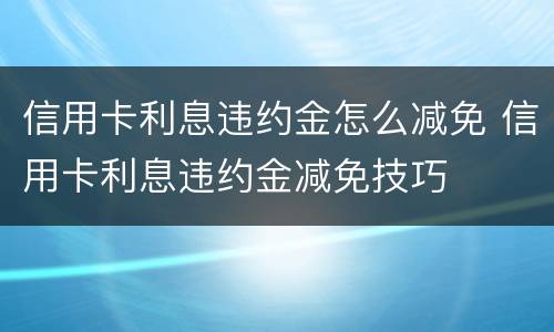 信用卡利息违约金怎么减免 信用卡利息违约金减免技巧