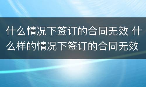 什么情况下签订的合同无效 什么样的情况下签订的合同无效