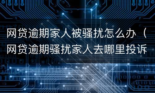 网贷逾期家人被骚扰怎么办（网贷逾期骚扰家人去哪里投诉）