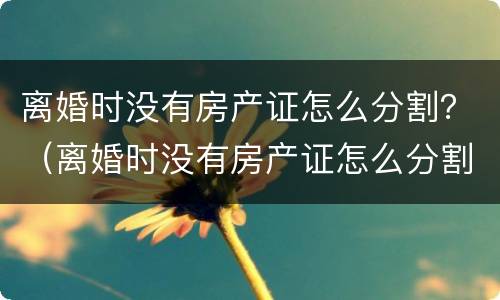 离婚时没有房产证怎么分割？（离婚时没有房产证怎么分割财产）