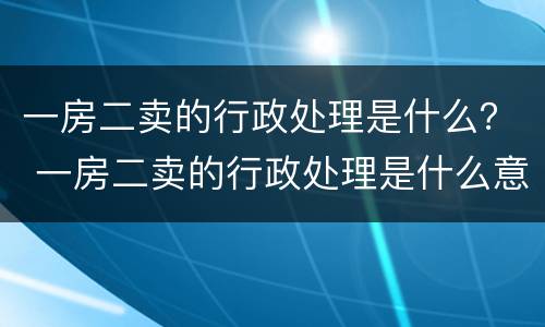 一房二卖的行政处理是什么？ 一房二卖的行政处理是什么意思