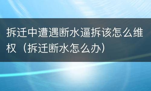 拆迁中遭遇断水逼拆该怎么维权（拆迁断水怎么办）