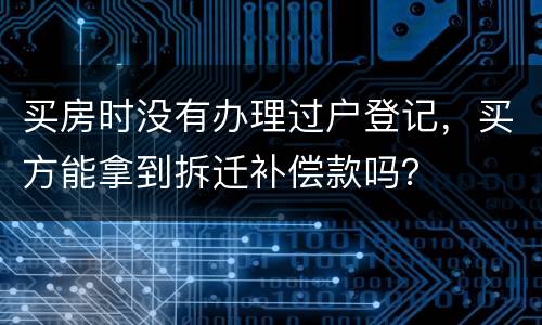 买房时没有办理过户登记，买方能拿到拆迁补偿款吗？