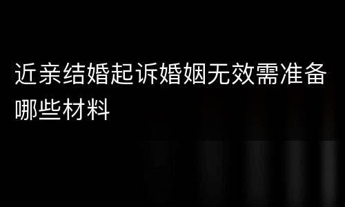 近亲结婚起诉婚姻无效需准备哪些材料
