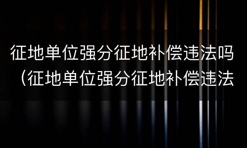 征地单位强分征地补偿违法吗（征地单位强分征地补偿违法吗怎么处理）
