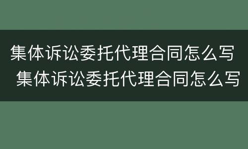 集体诉讼委托代理合同怎么写 集体诉讼委托代理合同怎么写才有效