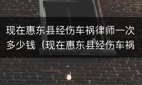 现在惠东县经伤车祸律师一次多少钱(现在惠东县经伤车祸律师一次多少钱呀)