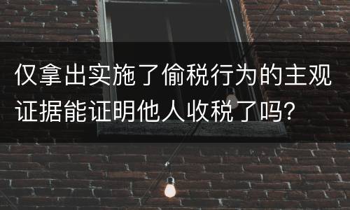 仅拿出实施了偷税行为的主观证据能证明他人收税了吗? 仅拿出实施了偷税行为的主观证据能证明他人收税了吗?