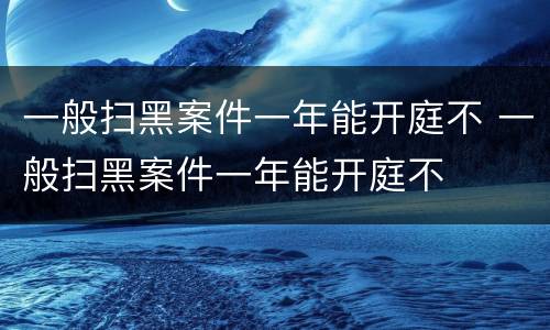 一般扫黑案件一年能开庭不 一般扫黑案件一年能开庭不