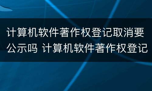 计算机软件著作权登记取消要公示吗 计算机软件著作权登记要多久