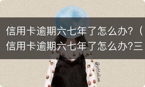 信用卡逾期六七年了怎么办?（信用卡逾期六七年了怎么办?三千块）