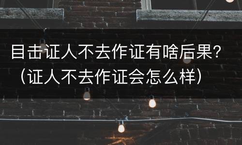 目击证人不去作证有啥后果？（证人不去作证会怎么样）