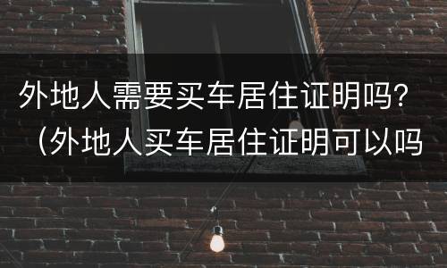 外地人需要买车居住证明吗？（外地人买车居住证明可以吗）