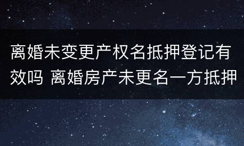 离婚未变更产权名抵押登记有效吗 离婚房产未更名一方抵押