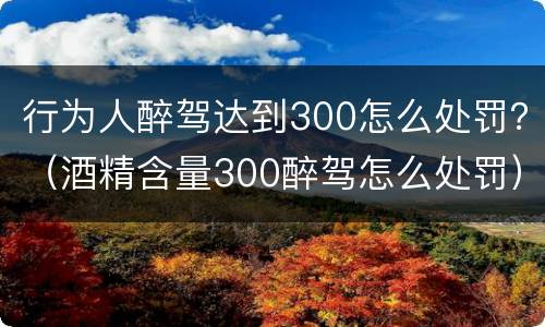 行为人醉驾达到300怎么处罚？（酒精含量300醉驾怎么处罚）