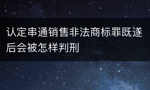 认定串通销售非法商标罪既遂后会被怎样判刑