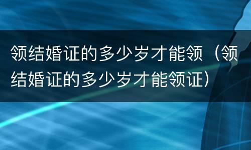 领结婚证的多少岁才能领(领结婚证的多少岁才能领证) 领结婚证的多少岁才能领(领结婚证的多少岁才能领证)
