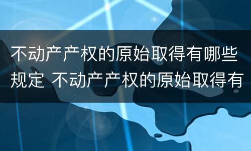 不动产产权的原始取得有哪些规定 不动产产权的原始取得有哪些规定和条件