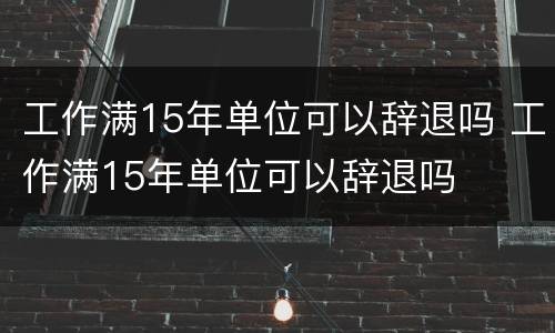 工作满15年单位可以辞退吗 工作满15年单位可以辞退吗