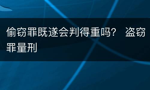 偷窃罪既遂会判得重吗？ 盗窃罪量刑