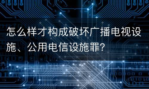 怎么样才构成破坏广播电视设施、公用电信设施罪？
