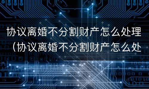 协议离婚不分割财产怎么处理（协议离婚不分割财产怎么处理好）