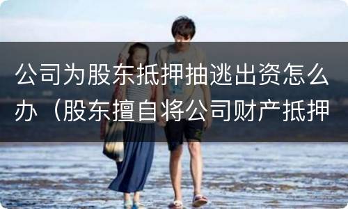 公司为股东抵押抽逃出资怎么办（股东擅自将公司财产抵押）