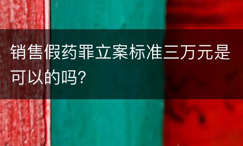 销售假药罪立案标准三万元是可以的吗？
