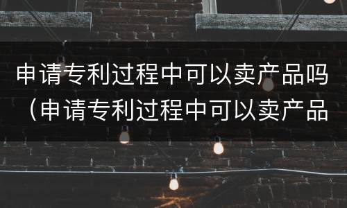申请专利过程中可以卖产品吗（申请专利过程中可以卖产品吗）