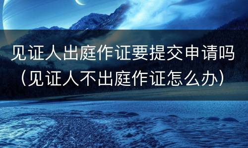见证人出庭作证要提交申请吗(见证人不出庭作证怎么办) 见证人出庭作证要提交申请吗(见证人不出庭作证怎么办)