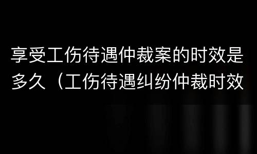 享受工伤待遇仲裁案的时效是多久（工伤待遇纠纷仲裁时效）