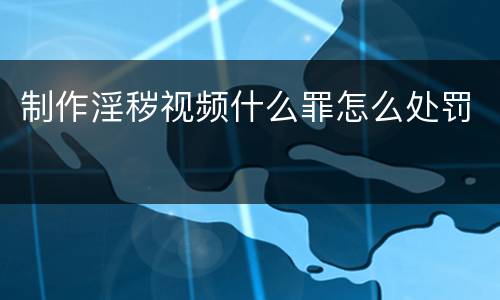 制作淫秽视频什么罪怎么处罚