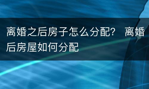 离婚之后房子怎么分配？ 离婚后房屋如何分配